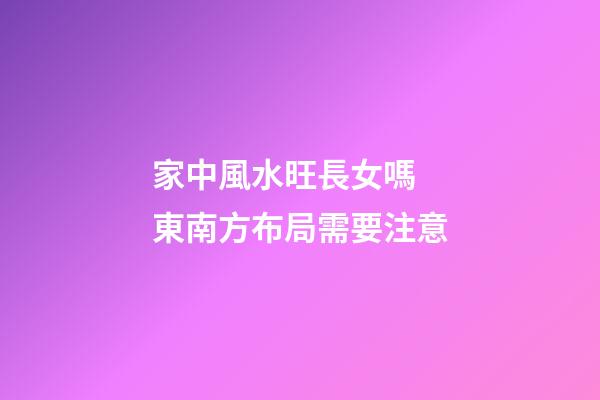 家中風水旺長女嗎  東南方布局需要注意